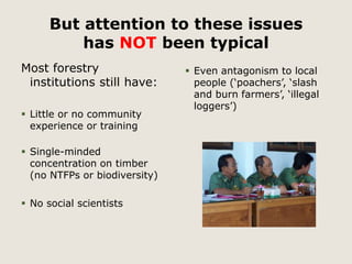 But attention to these issues 
has NOT been typical 
Most forestry 
institutions still have: 
 Little or no community 
experience or training 
 Single-minded 
concentration on timber 
(no NTFPs or biodiversity) 
 No social scientists 
 Even antagonism to local 
people (‘poachers’, ‘slash 
and burn farmers’, ‘illegal 
loggers’) 
 