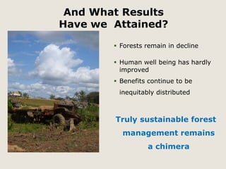 And What Results 
Have we Attained? 
 Forests remain in decline 
 Human well being has hardly 
improved 
 Benefits continue to be 
inequitably distributed 
Truly sustainable forest 
management remains 
a chimera 
 