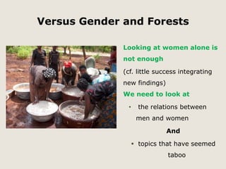 Versus Gender and Forests 
Looking at women alone is 
not enough 
(cf. little success integrating 
new findings) 
We need to look at 
• the relations between 
men and women 
And 
 topics that have seemed 
taboo 
 