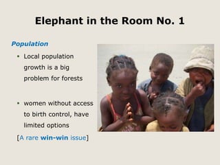 Elephant in the Room No. 1 
Population 
 Local population 
growth is a big 
problem for forests 
 women without access 
to birth control, have 
limited options 
[A rare win-win issue] 
 