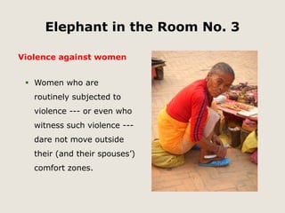 Elephant in the Room No. 3 
Violence against women 
 Women who are 
routinely subjected to 
violence --- or even who 
witness such violence --- 
dare not move outside 
their (and their spouses’) 
comfort zones. 
 