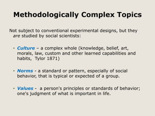 Methodologically Complex Topics 
Not subject to conventional experimental designs, but they 
are studied by social scientists: 
• Culture – a complex whole (knowledge, belief, art, 
morals, law, custom and other learned capabilities and 
habits, Tylor 1871) 
• Norms - a standard or pattern, especially of social 
behavior, that is typical or expected of a group. 
• Values - a person's principles or standards of behavior; 
one's judgment of what is important in life. 
 