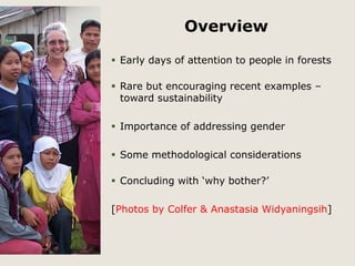 Overview 
 Early days of attention to people in forests 
 Rare but encouraging recent examples – 
toward sustainability 
 Importance of addressing gender 
 Some methodological considerations 
 Concluding with ‘why bother?’ 
[Photos by Colfer & Anastasia Widyaningsih] 
 