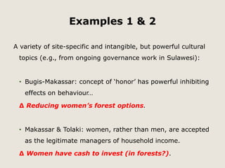 Examples 1 & 2 
A variety of site-specific and intangible, but powerful cultural 
topics (e.g., from ongoing governance work in Sulawesi): 
• Bugis-Makassar: concept of ‘honor’ has powerful inhibiting 
effects on behaviour… 
Δ Reducing women’s forest options. 
• Makassar & Tolaki: women, rather than men, are accepted 
as the legitimate managers of household income. 
Δ Women have cash to invest (in forests?). 
 
