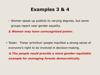 Examples 3 & 4 
• Women speak up publicly to varying degrees, but some 
groups report near gender equality. 
Δ Women may have unrecognized power. 
 Tolaki: These ‘primitive’ people manifest a strong sense of 
everyone’s right to be involved in decision-making. 
Δ The people could provide a more gender-equitable 
example for managing forests democratically. 
 