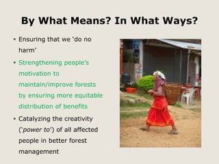 By What Means? In What Ways? 
 Ensuring that we ‘do no 
harm’ 
 Strengthening people’s 
motivation to 
maintain/improve forests 
by ensuring more equitable 
distribution of benefits 
 Catalyzing the creativity 
(‘power to’) of all affected 
people in better forest 
management 
 