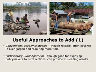 Useful Approaches to Add (1) 
 Conventional academic studies – though reliable, often couched 
in alien jargon and requiring more time 
 Participatory Rural Appraisal – though good for exposing 
policymakers to rural realities, can provide misleading results 
 