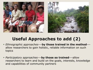 Useful Approaches to add (2) 
 Ethnographic approaches---by those trained in the method--- 
allow researchers to gain holistic, reliable information on such 
topics 
 Participatory approaches---by those so trained---allow 
researchers to learn and build on the goals, interests, knowledge 
and capabilities of community partners 
 
