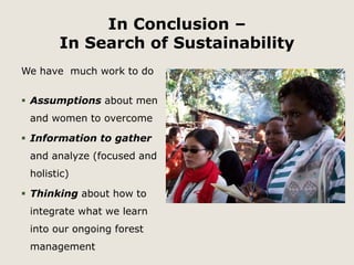 In Conclusion – 
In Search of Sustainability 
We have much work to do 
 Assumptions about men 
and women to overcome 
 Information to gather 
and analyze (focused and 
holistic) 
 Thinking about how to 
integrate what we learn 
into our ongoing forest 
management 
 