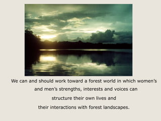 We can and should work toward a forest world in which women’s 
and men’s strengths, interests and voices can 
structure their own lives and 
their interactions with forest landscapes. 
 