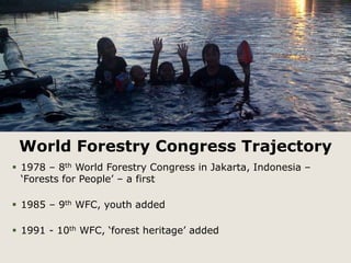 World Forestry Congress Trajectory 
 1978 – 8th World Forestry Congress in Jakarta, Indonesia – 
‘Forests for People’ – a first 
 1985 – 9th WFC, youth added 
 1991 - 10th WFC, ‘forest heritage’ added 
 