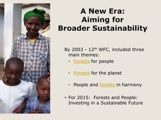 A New Era: 
Aiming for 
Broader Sustainability 
By 2003 - 12th WFC, included three 
main themes: 
• Forests for people 
• Forests for the planet 
• People and forests in harmony 
 For 2015: Forests and People: 
Investing in a Sustainable Future 
 