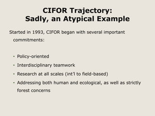 CIFOR Trajectory: 
Sadly, an Atypical Example 
Started in 1993, CIFOR began with several important 
commitments: 
• Policy-oriented 
• Interdisciplinary teamwork 
• Research at all scales (int’l to field-based) 
• Addressing both human and ecological, as well as strictly 
forest concerns 
 