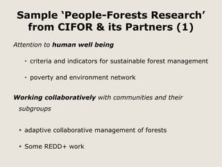 Sample ‘People-Forests Research’ 
from CIFOR & its Partners (1) 
Attention to human well being 
• criteria and indicators for sustainable forest management 
• poverty and environment network 
Working collaboratively with communities and their 
subgroups 
 adaptive collaborative management of forests 
 Some REDD+ work 
 
