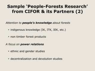 Sample ‘People-Forests Research’ 
from CIFOR & its Partners (2) 
Attention to people’s knowledge about forests 
 indigenous knowledge (IK, ITK, IEK, etc.) 
 non timber forest products 
A focus on power relations 
 ethnic and gender studies 
 decentralization and devolution studies 
 