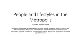 People and lifestyles in the
Metropolis
Urban and Suburban Culture
Considering the interplay between the social factors of income, gender, age, ethnicity and race, and
the spatial patterns of population concentration or dispersal across the metropolitan region
Sociospatial approach: social factors determining the patterns of population dispersal are also linked
to particular spaces
 