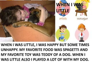 WHEN I WAS
LITTLE
WHEN I WAS LITTLE, I WAS HAPPY BUT SOME TIMES
UNHAPPY. MY FAVORITE FOOD WAS SPAGETTI AND
MY FAVORITE TOY WAS TEDDY OF A DOG. WHEN I
WAS LITTLE ALSO I PLAYED A LOT OF WITH MY DOG.
 