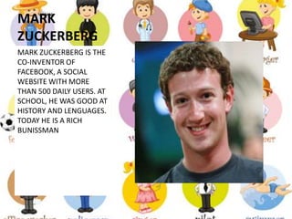MARK
ZUCKERBERG
MARK ZUCKERBERG IS THE
CO-INVENTOR OF
FACEBOOK, A SOCIAL
WEBSITE WITH MORE
THAN 500 DAILY USERS. AT
SCHOOL, HE WAS GOOD AT
HISTORY AND LENGUAGES.
TODAY HE IS A RICH
BUNISSMAN
 