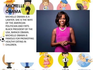 MICHELLE
OBAMA
MICHELLE OBAMA IS A
LAWYER. SHE IS THE WIFE
OF THE AMERICAN
POLITICIAN AND FIRTS
BLACK PRESIDENT OF THE
USA, BARACK OBAMA.
MICHELLE OBAMA IS
FAMOUS FOR PROMOTING
HEALTHY EATING IN
CHILDREN.
 