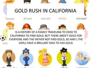 GOLD RUSH IN CALIFORNIA
IS A HISTORY OF A FAMILY TRAVELING TO OHIO TO
CALIFORNIA TO FIND GOLD, BUT THERE AREN’T GOLD FOR
EVERYONE AND THE FATHER NOT FIND GOLD, SO AMY ( THE
GERL) HAVE A BRILLANT IDEA TO HAS GOLD.
 