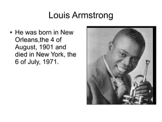 Louis Armstrong
● He was born in New
Orleans,the 4 of
August, 1901 and
died in New York, the
6 of July, 1971.
 
