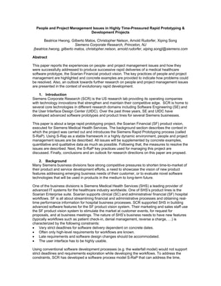 People and Project Management Issues in Highly Time-Pressured Rapid Prototyping &
                               Development Projects

       Beatrice Hwong, Gilberto Matos, Christopher Nelson, Arnold Rudorfer, Xiping Song
                          Siemens Corporate Research, Princeton, NJ
{beatrice.hwong, gilberto matos, christopher.nelson, arnold.rudorfer, xiping.song}@siemens.com

Abstract

This paper reports the experiences on people- and project management issues and how they
were successfully addressed to produce successive rapid deliveries of a medical healthcare
software prototype, the Soarian Financial product vision. The key practices of people and project
management are highlighted and concrete examples are provided to indicate how problems could
be resolved. Also, an outlook towards further research on people and project management issues
are presented in the context of evolutionary rapid development.

    1. Introduction
Siemens Corporate Research (SCR) is the US research lab providing its operating companies
with technology innovations that strengthen and maintain their competitive edge. SCR is home to
several core technologies in different research domains including Software Engineering (SE) and
the User Interface Design Center (UIDC). Over the past three years, SE and UIDC have
developed advanced software prototypes and product lines for several Siemens businesses.

This paper is about a large rapid prototyping project, the Soarian Financial (SF) product vision,
executed for Siemens Medical Health Services. The background section describes the context in
which the project was carried out and introduces the Siemens Rapid Prototyping process (called
S-RaP). Using S-Rap as a stable framework in a highly dynamic environment, people and project
management issues are be described. All issues will be supplemented by concrete examples,
quantitative and qualitative data as much as possible. Following that, the measures to resolve the
issues are described. Next, the S-RaP key practices used for managing this project are
discussed. Finally, conclusions and an outlook for research directions on this paper are propsed.

     2. Background
Many Siemens business divisions face strong competitive pressures to shorten time-to-market of
their product and service development efforts, a need to showcase the vision of new product
features addressing emerging business needs of their customer, or to evaluate novel software
technologies that will be used in products in the medium to long-term future.

One of the business divisions is Siemens Medical Health Services (SHS) a leading provider of
advanced IT systems for the healthcare industry worldwide. One of SHS’s product lines is the
Soarian Enterprise suite. Soarian supports clinical (SC) and administrative/ financial (SF) hospital
workflows. SF is all about streamlining financial and administrative processes and obtaining real-
time performance information for hospital business processes. SCR supported SHS in building
advanced software features for the SF product vision system. Their marketing and sales staff use
the SF product vision system to stimulate the market at customer events, for request for
proposals, and at business meetings. The nature of SHS’s business needs to have new features
(typically workflows such as patient check-in, denial management, reverse a charge, …) is
characterized by the following constraints:
• Very strict deadlines for software delivery dependent on concrete dates.
• Often only high-level requirements for workflows are known.
• Late requirements and software design changes should be accommodated.
• The user interface has to be highly usable.

Using conventional software development processes (e.g. the waterfall model) would not support
strict deadlines and requirements exploration while developing the workflows. To address the
constraints, SCR has developed a software process model S-RaP that can address the time,
 