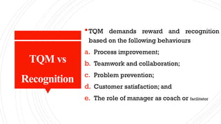 TQM vs
Recognition
TQM demands reward and recognition
based on the following behaviours
a. Process improvement;
b. Teamwork and collaboration;
c. Problem prevention;
d. Customer satisfaction; and
e. The role of manager as coach or facilitator
 