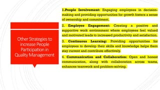 OtherStrategiesto
increasePeople
Participationin
QualityManagement
1.People Involvement: Engaging employees in decision-
making and providing opportunities for growth fosters a sense
of ownership and commitment.
2. Employee Engagement: Creating a positive and
supportive work environment where employees feel valued
and motivated leads to increased productivity and satisfaction.
3. Continuous Learning: Providing opportunities for
employees to develop their skills and knowledge helps them
stay current and contribute effectively.
4. Communication and Collaboration: Open and honest
communication, along with collaboration across teams,
enhances teamwork and problem-solving.
 