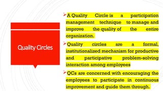 QualityCircles
A Quality Circle is a participation
management technique to manage and
improve the quality of the entire
organization.
Quality circles are a formal,
institutionalized mechanism for productive
and participative problem-solving
interaction among employees
QCs are concerned with encouraging the
employees to participate in continuous
improvement and guide them through.
 