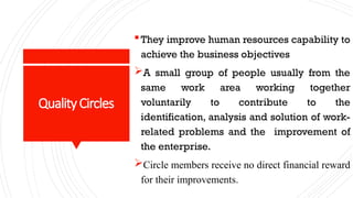 QualityCircles
They improve human resources capability to
achieve the business objectives
A small group of people usually from the
same work area working together
voluntarily to contribute to the
identification, analysis and solution of work-
related problems and the improvement of
the enterprise.
Circle members receive no direct financial reward
for their improvements.
 