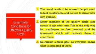 Essentials/
Conditionsfor
EffectiveQuality
Circle
1. The mood needs to be relaxed. People need
to feel comfortable and be free to share their
own opinion.
2. Every member of the quality circle also
needs to get their turn. This is the only way
for employees to feel involved and be
interested, which will motivate them to
contribute.
3. Determine a clear goal, so everyone knows
what is expected of them.
 