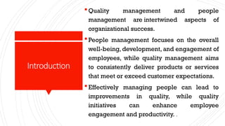 Introduction
Quality management and people
management are intertwined aspects of
organizational success.
People management focuses on the overall
well-being, development, and engagement of
employees, while quality management aims
to consistently deliver products or services
that meet or exceed customer expectations.
Effectively managing people can lead to
improvements in quality, while quality
initiatives can enhance employee
engagement and productivity. .
 