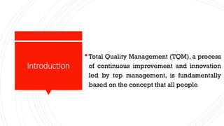 Introduction
Total Quality Management (TQM), a process
of continuous improvement and innovation
led by top management, is fundamentally
based on the concept that all people
 
