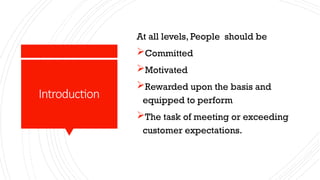Introduction
At all levels, People should be
Committed
Motivated
Rewarded upon the basis and
equipped to perform
The task of meeting or exceeding
customer expectations.
 