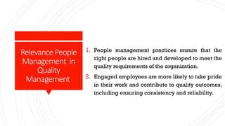 RelevancePeople
Management in
Quality
Management
1. People management practices ensure that the
right people are hired and developed to meet the
quality requirements of the organization.
2. Engaged employees are more likely to take pride
in their work and contribute to quality outcomes,
including ensuring consistency and reliability.
 