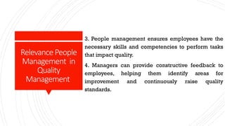 RelevancePeople
Management in
Quality
Management
3. People management ensures employees have the
necessary skills and competencies to perform tasks
that impact quality.
4. Managers can provide constructive feedback to
employees, helping them identify areas for
improvement and continuously raise quality
standards.
 
