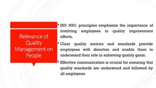 Relevanceof
Quality
Managementon
People
 ISO 9001 principles emphasize the importance of
involving employees in quality improvement
efforts.
 Clear quality metrics and standards provide
employees with direction and enable them to
understand their role in achieving quality goals.
 Effective communication is crucial for ensuring that
quality standards are understood and followed by
all employees
 