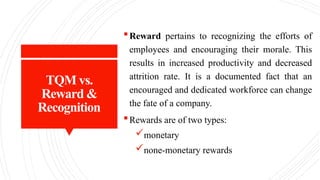 TQM vs.
Reward &
Recognition
Reward pertains to recognizing the efforts of
employees and encouraging their morale. This
results in increased productivity and decreased
attrition rate. It is a documented fact that an
encouraged and dedicated workforce can change
the fate of a company.
Rewards are of two types:
monetary
none-monetary rewards
 