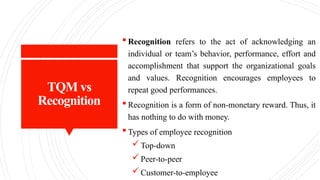 TQM vs
Recognition
 Recognition refers to the act of acknowledging an
individual or team’s behavior, performance, effort and
accomplishment that support the organizational goals
and values. Recognition encourages employees to
repeat good performances.
 Recognition is a form of non-monetary reward. Thus, it
has nothing to do with money.
 Types of employee recognition
Top-down
Peer-to-peer
Customer-to-employee
 