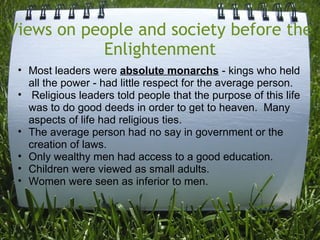 Views on people and society before the
           Enlightenment
 • Most leaders were absolute monarchs - kings who held
   all the power - had little respect for the average person.
 • Religious leaders told people that the purpose of this life
   was to do good deeds in order to get to heaven. Many
   aspects of life had religious ties.
 • The average person had no say in government or the
   creation of laws.
 • Only wealthy men had access to a good education.
 • Children were viewed as small adults.
 • Women were seen as inferior to men.
 