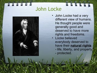 John Locke
      • John Locke had a very
        different view of humans.
        He thought people were
        generally good and
        deserved to have more
        rights and freedoms.
      • Locke believed
        everybody deserved to
        have their natural rights
        - life, liberty, and property
        - protected.
 