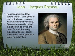 Jean - Jacques Rosseau
• Rousseau believed that
  people weren't born good or
  bad, but who we become
  was determined by society.
• Rousseau also advocated
  that children be loved and
  cared for and that every
  male regardless of social
  status have the opportunity
  to get an education.
 