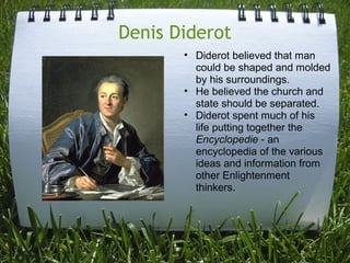 Denis Diderot
       • Diderot believed that man
         could be shaped and molded
         by his surroundings.
       • He believed the church and
         state should be separated.
       • Diderot spent much of his
         life putting together the
         Encyclopedie - an
         encyclopedia of the various
         ideas and information from
         other Enlightenment
         thinkers.
 