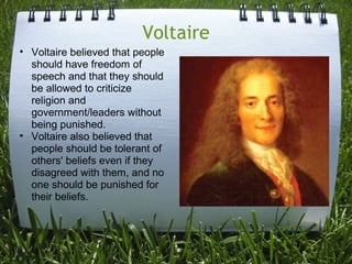 Voltaire
• Voltaire believed that people
  should have freedom of
  speech and that they should
  be allowed to criticize
  religion and
  government/leaders without
  being punished.
• Voltaire also believed that
  people should be tolerant of
  others' beliefs even if they
  disagreed with them, and no
  one should be punished for
  their beliefs.
 