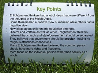 Key Points
• Enlightenment thinkers had a lot of ideas that were different from
  the thoughts of the Middle Ages.
• Some thinkers had a positive view of mankind while others had a
  negative view.
• New ideas about children and education emerged.
• Diderot and Voltaire as well as other Enlightenment thinkers
  believed that church and state/government should be separated.
  They believed that government should be secular - having no
  religious affiliations/connections.
• Many Enlightenment thinkers believed the common person
  should have more rights and freedoms.
• More focus on the individual person rather than society as a
  whole.
 