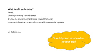 What should we be doing?
Plenty
Enabling leadership – create leaders
Creating the environment for the real value of the human
Let that sink in…
Understand that we are in a social contract which needs to be equitable
Should you create leaders
in your org?
 
