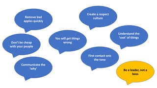Remove bad
apples quickly
You will get things
wrong
Don’t be cheap
with your people
Create a respect
culture
Communicate the
‘why’
Understand the
‘cost’ of things
First contact sets
the tone
Be a leader, not a
boss
 