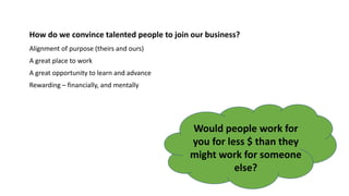 How do we convince talented people to join our business?
Alignment of purpose (theirs and ours)
A great place to work
A great opportunity to learn and advance
Rewarding – financially, and mentally
Would people work for
you for less $ than they
might work for someone
else?
 