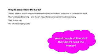 Why do people leave their jobs?
There’s a better opportunity somewhere else (overworked and underpaid or underappreciated)
They’ve stopped learning – and there’s no paths for advancement in the company
Their boss sucks
The whole company sucks
Would people still work if
they didn’t need the
money?
 
