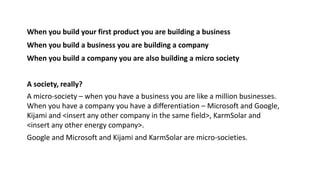 When you build your first product you are building a business
A society, really?
When you build a business you are building a company
When you build a company you are also building a micro society
A micro-society – when you have a business you are like a million businesses.
When you have a company you have a differentiation – Microsoft and Google,
Kijami and <insert any other company in the same field>, KarmSolar and
<insert any other energy company>.
Google and Microsoft and Kijami and KarmSolar are micro-societies.
 